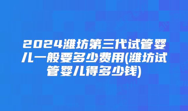 2024潍坊第三代试管婴儿一般要多少费用(潍坊试管婴儿得多少钱)