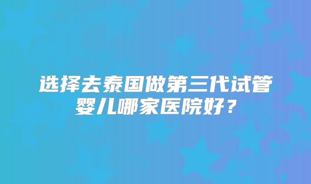 选择去泰国做第三代试管婴儿哪家医院好?