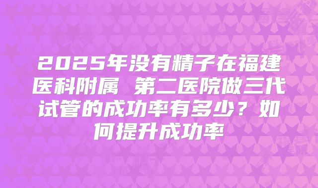 2025年没有精子在福建医科附属 第二医院做三代试管的成功率有多少？如何提升成功率