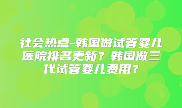 社会热点-韩国做试管婴儿医院排名更新？韩国做三代试管婴儿费用？