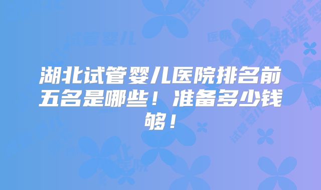 湖北试管婴儿医院排名前五名是哪些!准备多少钱够!