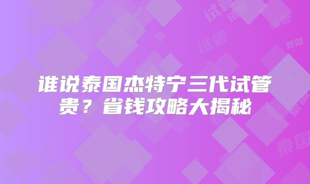 谁说泰国杰特宁三代试管贵?省钱攻略大揭秘