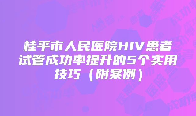桂平市人民医院HIV患者试管成功率提升的5个实用技巧(附案例)
