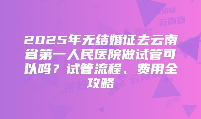 2025年无结婚证去云南省第一人民医院做试管可以吗？试管流程、费用全攻略