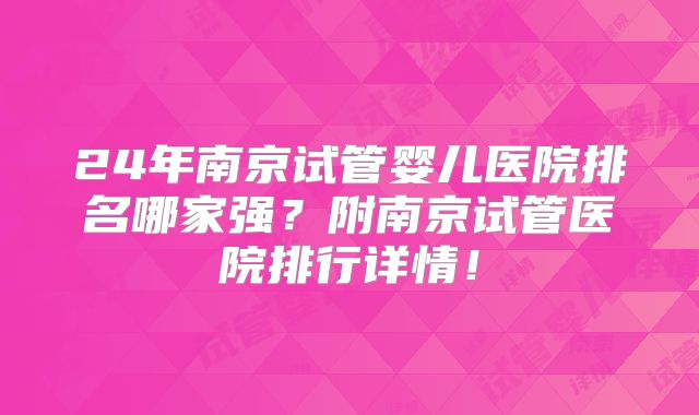 24年南京试管婴儿医院排名哪家强?附南京试管医院排行详情!