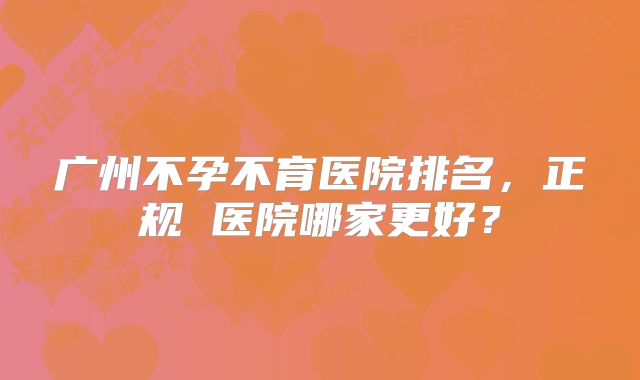 广州不孕不育医院排名，正规 医院哪家更好？