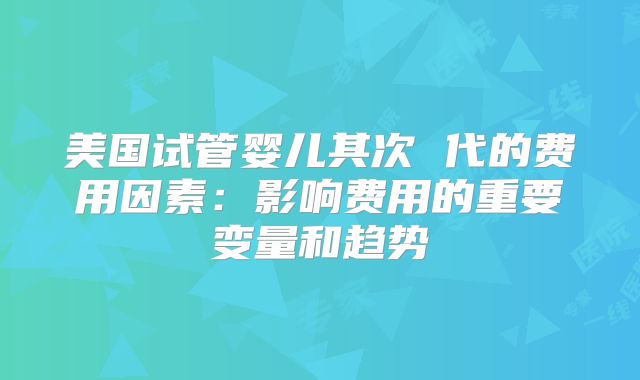 美国试管婴儿其次 代的费用因素：影响费用的重要变量和趋势