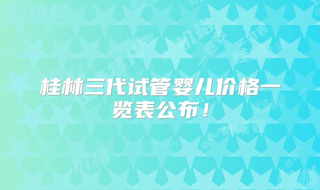 桂林三代试管婴儿价格一览表公布!