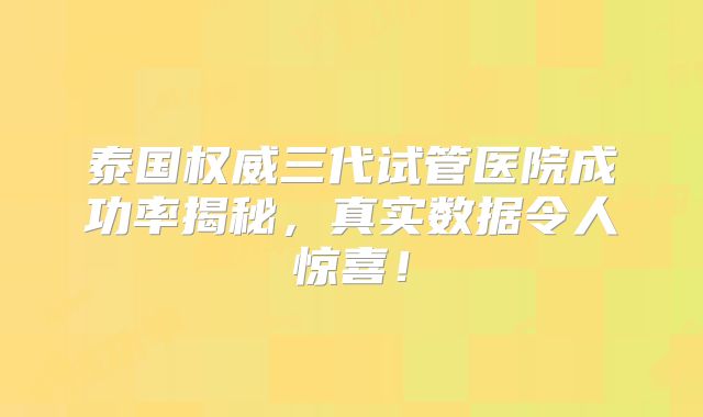 泰国权威三代试管医院成功率揭秘，真实数据令人惊喜！