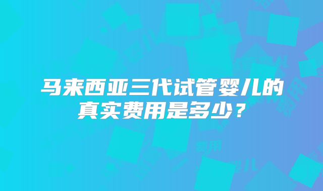 马来西亚三代试管婴儿的真实费用是多少?