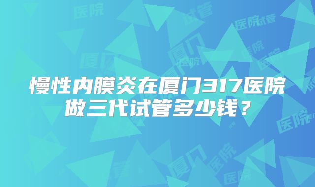 慢性内膜炎在厦门317医院做三代试管多少钱？