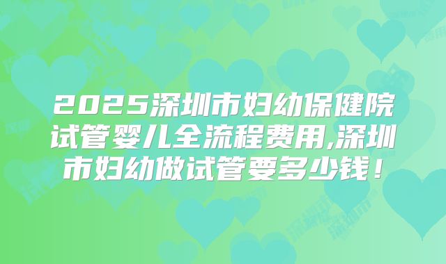 2025深圳市妇幼保健院试管婴儿全流程费用,深圳市妇幼做试管要多少钱!
