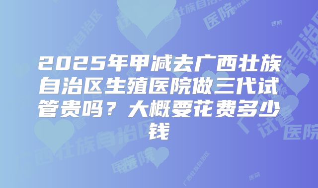 2025年甲减去广西壮族自治区生殖医院做三代试管贵吗？大概要花费多少钱