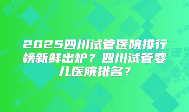 2025四川试管医院排行榜新鲜出炉？四川试管婴儿医院排名？