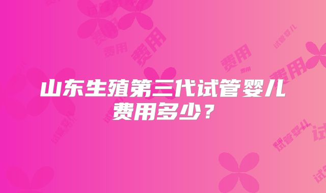 山东生殖第三代试管婴儿费用多少?