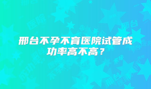 邢台不孕不育医院试管成功率高不高？