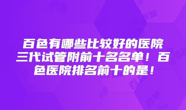百色有哪些比较好的医院三代试管附前十名名单！百色医院排名前十的是！