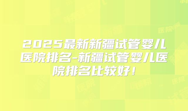 2025最新新疆试管婴儿医院排名-新疆试管婴儿医院排名比较好！
