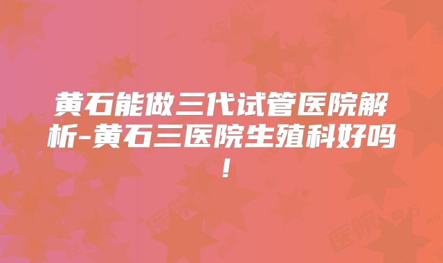 黄石能做三代试管医院解析-黄石三医院生殖科好吗!