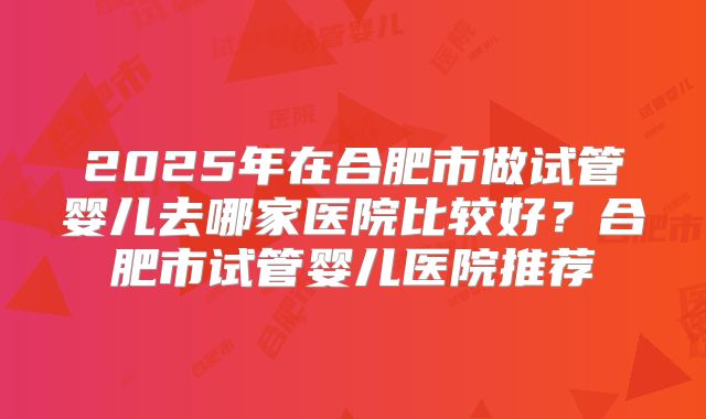 2025年在合肥市做试管婴儿去哪家医院比较好？合肥市试管婴儿医院推荐