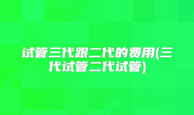 试管三代跟二代的费用(三代试管二代试管)