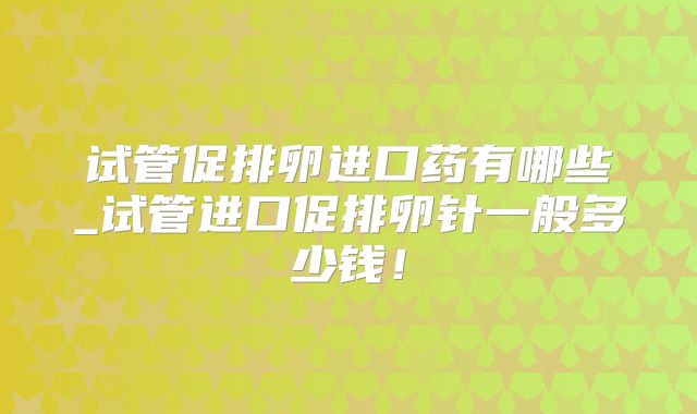 试管促排卵进口药有哪些_试管进口促排卵针一般多少钱！