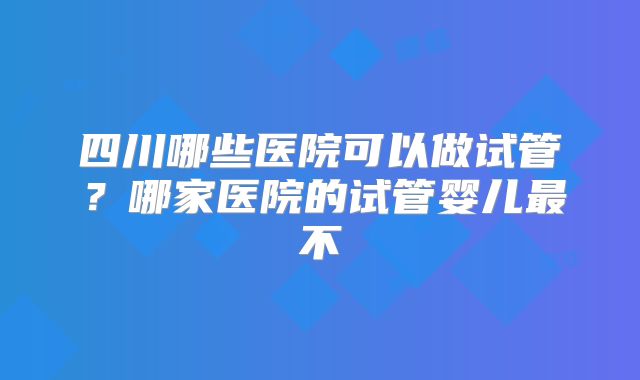四川哪些医院可以做试管？哪家医院的试管婴儿最不