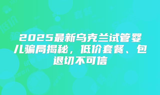 2025最新乌克兰试管婴儿骗局揭秘,低价套餐、包退切不可信