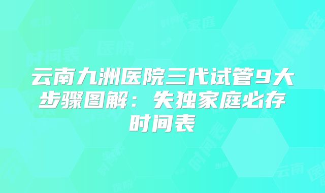 云南九洲医院三代试管9大步骤图解:失独家庭必存时间表