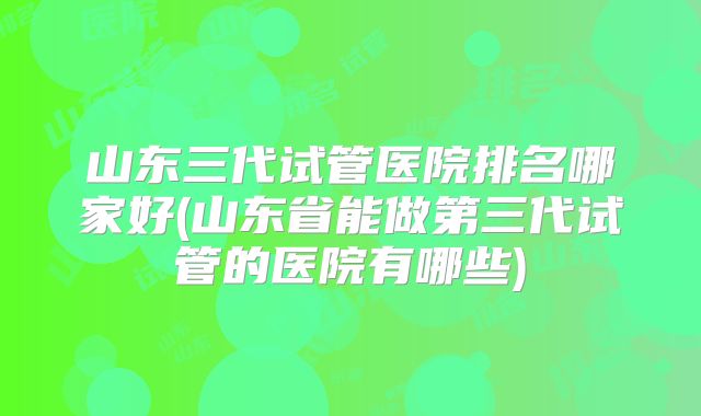 山东三代试管医院排名哪家好(山东省能做第三代试管的医院有哪些)
