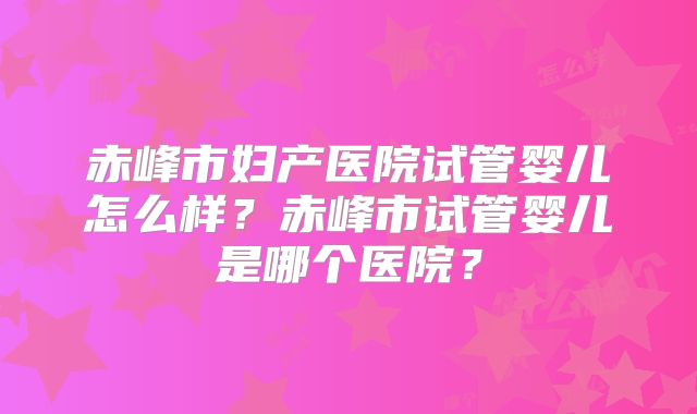 赤峰市妇产医院试管婴儿怎么样?赤峰市试管婴儿是哪个医院?