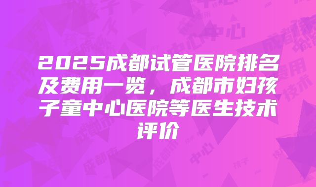 2025成都试管医院排名及费用一览，成都市妇孩子童中心医院等医生技术评价