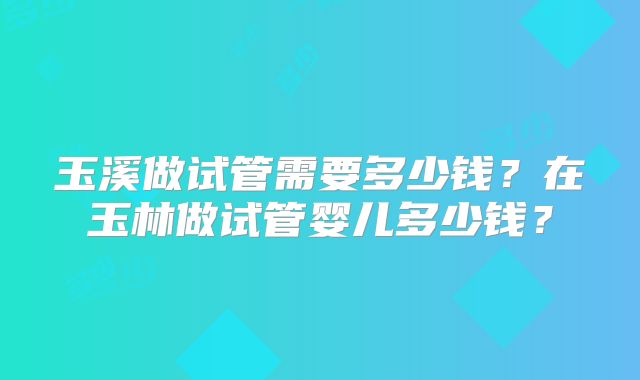玉溪做试管需要多少钱？在玉林做试管婴儿多少钱？