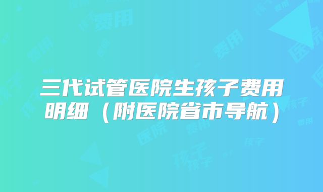 三代试管医院生孩子费用明细(附医院省市导航)