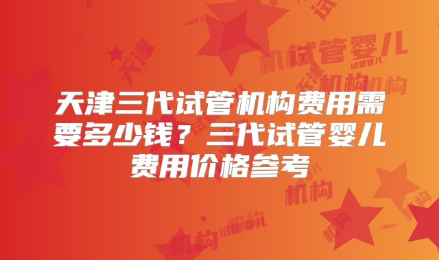 天津三代试管机构费用需要多少钱？三代试管婴儿费用价格参考
