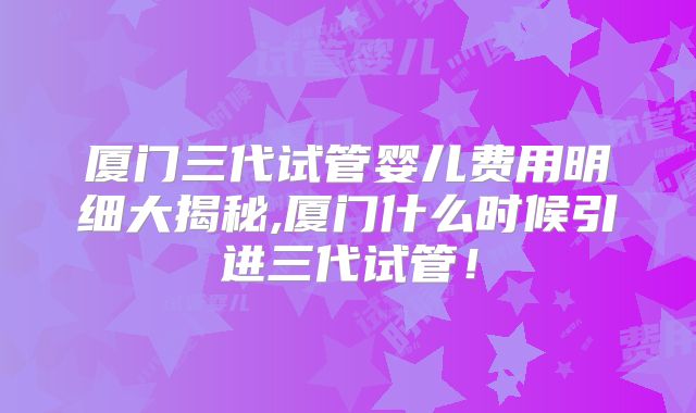 厦门三代试管婴儿费用明细大揭秘,厦门什么时候引进三代试管！