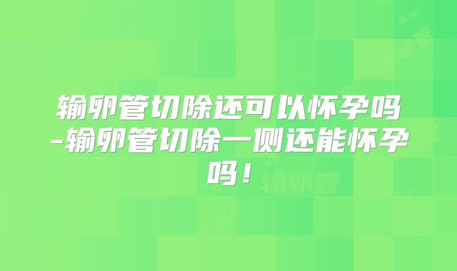 输卵管切除还可以怀孕吗-输卵管切除一侧还能怀孕吗！