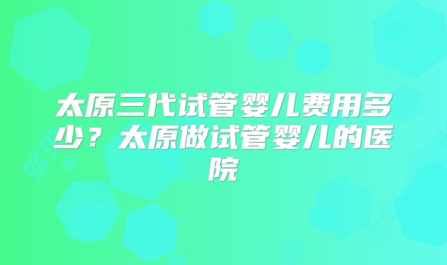 太原三代试管婴儿费用多少?太原做试管婴儿的医院