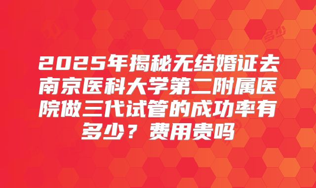 2025年揭秘无结婚证去南京医科大学第二附属医院做三代试管的成功率有多少？费用贵吗