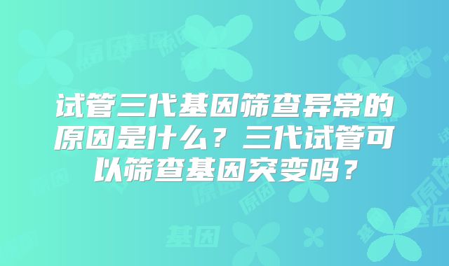 试管三代基因筛查异常的原因是什么？三代试管可以筛查基因突变吗？