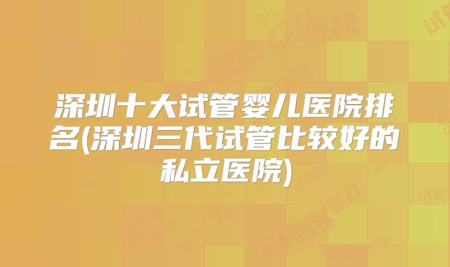 深圳十大试管婴儿医院排名(深圳三代试管比较好的私立医院)
