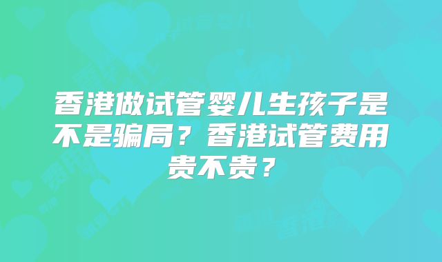 香港做试管婴儿生孩子是不是骗局？香港试管费用贵不贵？