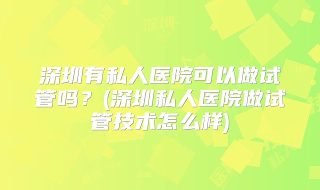 深圳有私人医院可以做试管吗？(深圳私人医院做试管技术怎么样)