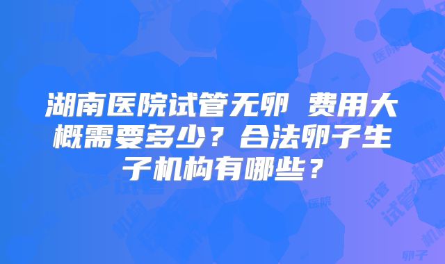 湖南医院试管无卵�费用大概需要多少?合法卵子生子机构有哪些?