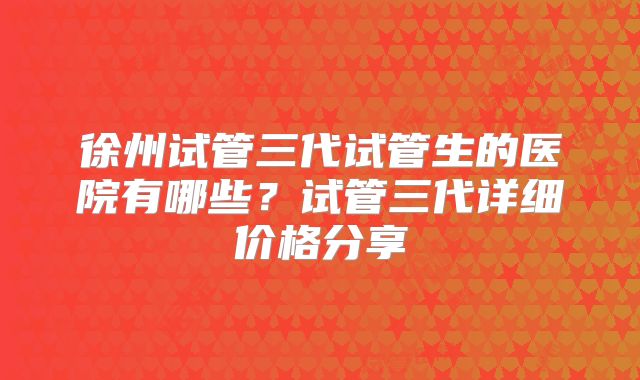 徐州试管三代试管生的医院有哪些?试管三代详细价格分享