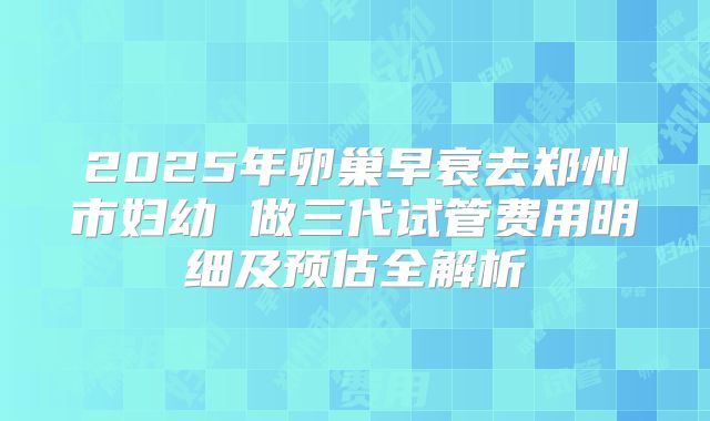 2025年卵巢早衰去郑州市妇幼 做三代试管费用明细及预估全解析