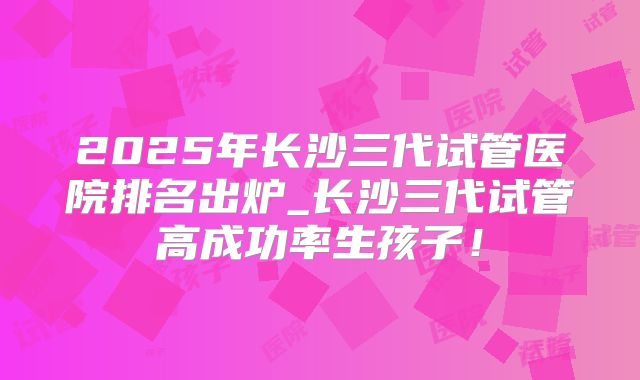 2025年长沙三代试管医院排名出炉_长沙三代试管高成功率生孩子！