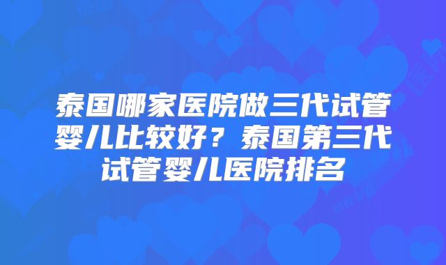 泰国哪家医院做三代试管婴儿比较好？泰国第三代试管婴儿医院排名
