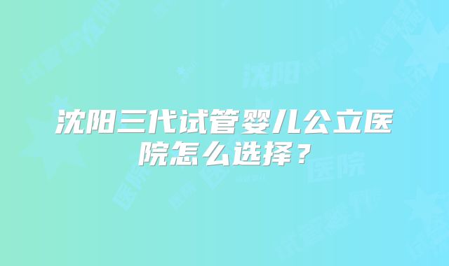 沈阳三代试管婴儿公立医院怎么选择?