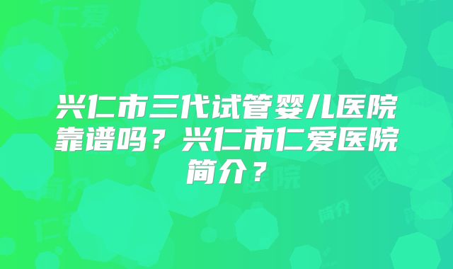 兴仁市三代试管婴儿医院靠谱吗？兴仁市仁爱医院简介？